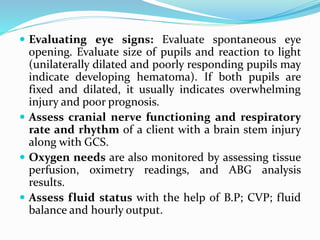  Evaluating eye signs: Evaluate spontaneous eye
opening. Evaluate size of pupils and reaction to light
(unilaterally dilated and poorly responding pupils may
indicate developing hematoma). If both pupils are
fixed and dilated, it usually indicates overwhelming
injury and poor prognosis.
 Assess cranial nerve functioning and respiratory
rate and rhythm of a client with a brain stem injury
along with GCS.
 Oxygen needs are also monitored by assessing tissue
perfusion, oximetry readings, and ABG analysis
results.
 Assess fluid status with the help of B.P; CVP; fluid
balance and hourly output.
 