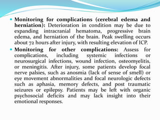  Monitoring for complications (cerebral edema and
herniation): Deterioration in condition may be due to
expanding intracranial hematoma, progressive brain
edema, and herniation of the brain. Peak swelling occurs
about 72 hours after injury, with resulting elevation of ICP.
 Monitoring for other complications: Assess for
complications, including systemic infections or
neurosurgical infections, wound infection, osteomyelitis,
or meningitis. After injury, some patients develop focal
nerve palsies, such as anosmia (lack of sense of smell) or
eye movement abnormalities and focal neurologic defects
such as aphasia, memory defects, and post traumatic
seizures or epilepsy. Patients may be left with organic
psychosocial deficits and may lack insight into their
emotional responses.
 
