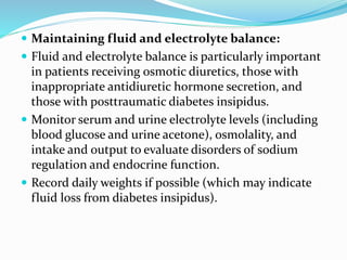  Maintaining fluid and electrolyte balance:
 Fluid and electrolyte balance is particularly important
in patients receiving osmotic diuretics, those with
inappropriate antidiuretic hormone secretion, and
those with posttraumatic diabetes insipidus.
 Monitor serum and urine electrolyte levels (including
blood glucose and urine acetone), osmolality, and
intake and output to evaluate disorders of sodium
regulation and endocrine function.
 Record daily weights if possible (which may indicate
fluid loss from diabetes insipidus).
 