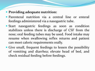  Providing adequate nutrition:
 Parenteral nutrition via a central line or enteral
feedings administered via a nasogastric tube.
 Start nasogastric feedings as soon as condition
stabilizes unless there is discharge of CSF from the
nose; oral feeding tubes may be used. Food intake may
resume when swallowing reflex returns and patient
can meet caloric requirements orally.
 Give small, frequent feedings to lessen the possibility
of vomiting and diarrhea; elevate head of bed, and
check residual feeding before feedings.
 