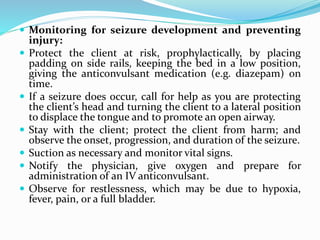  Monitoring for seizure development and preventing
injury:
 Protect the client at risk, prophylactically, by placing
padding on side rails, keeping the bed in a low position,
giving the anticonvulsant medication (e.g. diazepam) on
time.
 If a seizure does occur, call for help as you are protecting
the client’s head and turning the client to a lateral position
to displace the tongue and to promote an open airway.
 Stay with the client; protect the client from harm; and
observe the onset, progression, and duration of the seizure.
 Suction as necessary and monitor vital signs.
 Notify the physician, give oxygen and prepare for
administration of an IV anticonvulsant.
 Observe for restlessness, which may be due to hypoxia,
fever, pain, or a full bladder.
 