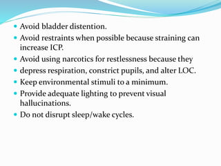  Avoid bladder distention.
 Avoid restraints when possible because straining can
increase ICP.
 Avoid using narcotics for restlessness because they
 depress respiration, constrict pupils, and alter LOC.
 Keep environmental stimuli to a minimum.
 Provide adequate lighting to prevent visual
hallucinations.
 Do not disrupt sleep/wake cycles.
 