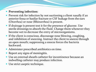  Preventing infection:
 Prevent risk for infection by not suctioning a client nasally if an
anterior fossa or basilar fracture or CSF leakage from the ears
(Otorrhea) or nose (Rhinorrhea) is present.
 If drainage is present test it for the presence of glucose. Use
sterile dressings to absorb the fluid. Change them whenever they
become wet to decrease the entry of microorganisms.
 If the client is conscious, discourage nose blowing, coughing,
and inhibition of sneezing. Instruct the client to sneeze through
an open mouth; suppressing a sneeze forces the bacteria
backward.
 Administer prescribed antibiotics on time.
 Report any signs of meningitis.
 Use an external sheath catheter for incontinence because an
indwelling catheter may produce infection.
 Use strict aseptic technique.
 