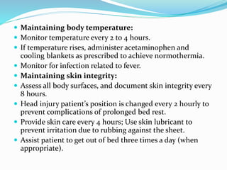  Maintaining body temperature:
 Monitor temperature every 2 to 4 hours.
 If temperature rises, administer acetaminophen and
cooling blankets as prescribed to achieve normothermia.
 Monitor for infection related to fever.
 Maintaining skin integrity:
 Assess all body surfaces, and document skin integrity every
8 hours.
 Head injury patient’s position is changed every 2 hourly to
prevent complications of prolonged bed rest.
 Provide skin care every 4 hours; Use skin lubricant to
prevent irritation due to rubbing against the sheet.
 Assist patient to get out of bed three times a day (when
appropriate).
 