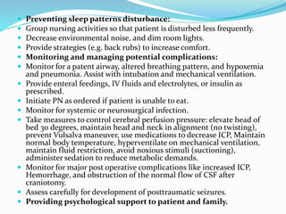  Preventing sleep patterns disturbance:
 Group nursing activities so that patient is disturbed less frequently.
 Decrease environmental noise, and dim room lights.
 Provide strategies (e.g. back rubs) to increase comfort.
 Monitoring and managing potential complications:
 Monitor for a patent airway, altered breathing pattern, and hypoxemia
and pneumonia. Assist with intubation and mechanical ventilation.
 Provide enteral feedings, IV fluids and electrolytes, or insulin as
prescribed.
 Initiate PN as ordered if patient is unable to eat.
 Monitor for systemic or neurosurgical infection.
 Take measures to control cerebral perfusion pressure: elevate head of
bed 30 degrees, maintain head and neck in alignment (no twisting),
prevent Vulsalva maneuver, use medications to decrease ICP, Maintain
normal body temperature, hyperventilate on mechanical ventilation,
maintain fluid restriction, avoid noxious stimuli (suctioning),
administer sedation to reduce metabolic demands.
 Monitor for major post operative complications like increased ICP,
Hemorrhage, and obstruction of the normal flow of CSF after
craniotomy.
 Assess carefully for development of posttraumatic seizures.
 Providing psychological support to patient and family.
 