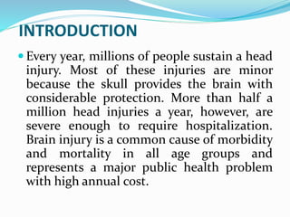 INTRODUCTION
 Every year, millions of people sustain a head
injury. Most of these injuries are minor
because the skull provides the brain with
considerable protection. More than half a
million head injuries a year, however, are
severe enough to require hospitalization.
Brain injury is a common cause of morbidity
and mortality in all age groups and
represents a major public health problem
with high annual cost.
 