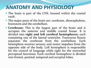 ANATOMY AND PHYSIOLOGY
 The brain is part of the CNS, housed within the cranial
vault.
 The major parts of the brain are: cerebrum, diencephalons,
brainstem and the cerebellum.
 Cerebrum: This is the largest part of the brain and it
occupies the anterior and middle cranial fossae. It is
divided into right and left cerebral hemispheres; each
containing one of the lateral ventricles. Transverse fissure
separates the cerebrum from the cerebellum. Each
hemisphere receives sensory and motor impulses from the
opposite side of the body. Left hemisphere is responsible
for the control of language while right for the nonverbal
perceptual functions. Each cerebral hemisphere is divided
into frontal, parietal, temporal and occipital lobes.
 
