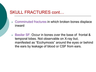 SKULL FRACTURES cont…
 Comminuted fractures in which broken bones displace
inward
 Basilar SF: Occur in bones over the base of frontal &
temporal lobes. Not observable on X-ray but,
manifested as “Ecchymosis” around the eyes or behind
the ears by leakage of blood or CSF from ears.
 
