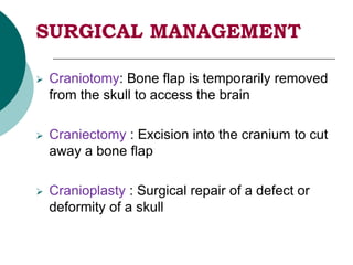 SURGICAL MANAGEMENT
 Craniotomy: Bone flap is temporarily removed
from the skull to access the brain
 Craniectomy : Excision into the cranium to cut
away a bone flap
 Cranioplasty : Surgical repair of a defect or
deformity of a skull
 