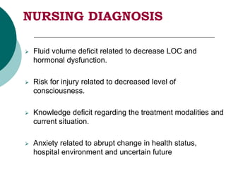 NURSING DIAGNOSIS
 Fluid volume deficit related to decrease LOC and
hormonal dysfunction.
 Risk for injury related to decreased level of
consciousness.
 Knowledge deficit regarding the treatment modalities and
current situation.
 Anxiety related to abrupt change in health status,
hospital environment and uncertain future
 