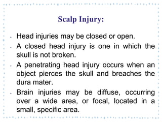 Scalp Injury:
‐ Head injuries may be closed or open.
‐ A closed head injury is one in which the
skull is not broken.
‐ A penetrating head injury occurs when an
object pierces the skull and breaches the
dura mater.
‐ Brain injuries may be diffuse, occurring
over a wide area, or focal, located in a
small, specific area.
 
