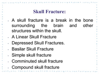 Skull Fracture:
‐ A skull fracture is a break in the bone
surrounding the brain and other
structures within the skull.
‐ A Linear Skull Fracture
‐ Depressed Skull Fractures.
‐ Basilar Skull Fracture
‐ Simple skull fracture
‐ Comminuted skull fracture
‐ Compound skull fracture
 