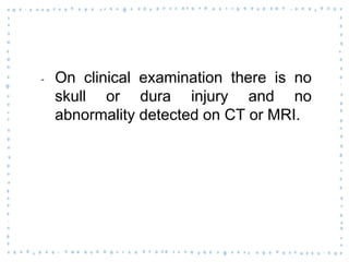 ‐ On clinical examination there is no
skull or dura injury and no
abnormality detected on CT or MRI.
 