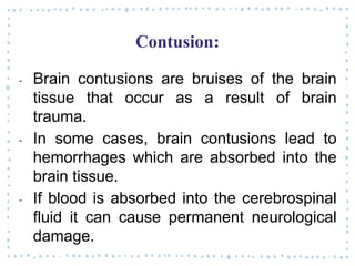 Contusion:
‐ Brain contusions are bruises of the brain
tissue that occur as a result of brain
trauma.
‐ In some cases, brain contusions lead to
hemorrhages which are absorbed into the
brain tissue.
‐ If blood is absorbed into the cerebrospinal
fluid it can cause permanent neurological
damage.
 