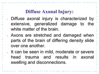 Diffuse Axonal Injury:
‐ Diffuse axonal injury is characterized by
extensive, generalized damage to the
white matter of the brain.
‐ Axons are stretched and damaged when
parts of the brain of differing density slide
over one another.
‐ It can be seen in mild, moderate or severe
head trauma and results in axonal
swelling and disconnections.
 