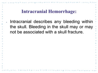 Intracranial Hemorrhage:
‐ Intracranial describes any bleeding within
the skull. Bleeding in the skull may or may
not be associated with a skull fracture.
 
