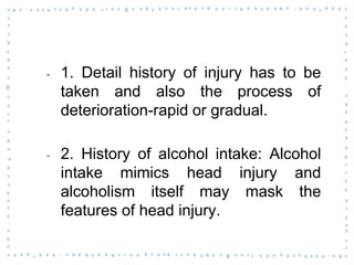 ‐ 1. Detail history of injury has to be
taken and also the process of
deterioration-rapid or gradual.
‐ 2. History of alcohol intake: Alcohol
intake mimics head injury and
alcoholism itself may mask the
features of head injury.
 