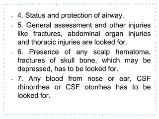 ‐ 4. Status and protection of airway.
‐ 5. General assessment and other injuries
like fractures, abdominal organ injuries
and thoracic injuries are looked for.
‐ 6. Presence of any scalp hematoma,
fractures of skull bone, which may be
depressed, has to be looked for.
‐ 7. Any blood from nose or ear, CSF
rhinorrhea or CSF otorrhea has to be
looked for.
 