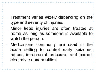 ‐ Treatment varies widely depending on the
type and severity of injuries.
‐ Minor head injuries are often treated at
home as long as someone is available to
watch the person.
‐ Medications commonly are used in the
acute setting to control early seizures,
reduce intracranial pressure, and correct
electrolyte abnormalities.
 