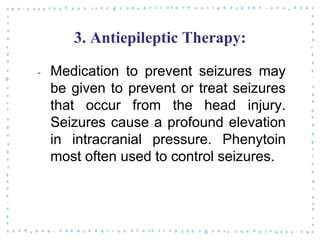 3. Antiepileptic Therapy:
‐ Medication to prevent seizures may
be given to prevent or treat seizures
that occur from the head injury.
Seizures cause a profound elevation
in intracranial pressure. Phenytoin
most often used to control seizures.
 