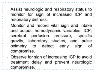 ‐ Assist neurologic and respiratory status to
monitor for sign of increased ICP and
respiratory distress.
‐ Monitor and record vital sign and intake
and output, hemodynamic variables, ICP,
cerebral perfusion pressure, specific
gravity, laboratory studies, and pulse
oximetry to detect early sign of
compromise.
‐ Observe for sign of increasing ICP to avoid
treatment delay and prevent neurologic
compromise.
 