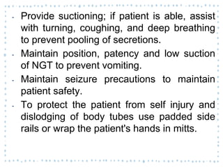 ‐ Provide suctioning; if patient is able, assist
with turning, coughing, and deep breathing
to prevent pooling of secretions.
‐ Maintain position, patency and low suction
of NGT to prevent vomiting.
‐ Maintain seizure precautions to maintain
patient safety.
‐ To protect the patient from self injury and
dislodging of body tubes use padded side
rails or wrap the patient's hands in mitts.
 