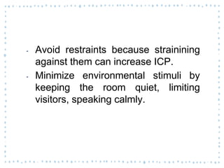 ‐ Avoid restraints because strainining
against them can increase ICP.
‐ Minimize environmental stimuli by
keeping the room quiet, limiting
visitors, speaking calmly.
 