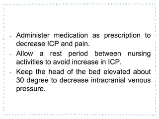 ‐ Administer medication as prescription to
decrease ICP and pain.
‐ Allow a rest period between nursing
activities to avoid increase in ICP.
‐ Keep the head of the bed elevated about
30 degree to decrease intracranial venous
pressure.
 