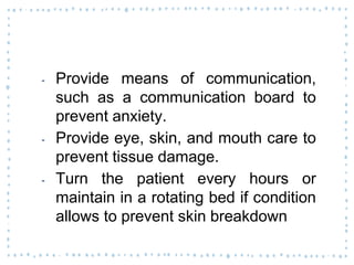 ‐ Provide means of communication,
such as a communication board to
prevent anxiety.
‐ Provide eye, skin, and mouth care to
prevent tissue damage.
‐ Turn the patient every hours or
maintain in a rotating bed if condition
allows to prevent skin breakdown
 