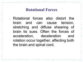 Rotational Forces
‐ Rotational forces also distort the
brain and can cause tension,
stretching and diffuse shearing of
brain tis sues. Often the forces of
acceleration, deceleration and
rotation occur together, affecting both
the brain and spinal cord.
 