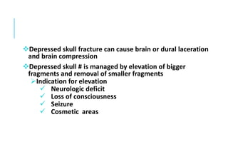 Depressed skull fracture can cause brain or dural laceration
and brain compression
Depressed skull # is managed by elevation of bigger
fragments and removal of smaller fragments
Indication for elevation
 Neurologic deficit
 Loss of consciousness
 Seizure
 Cosmetic areas
 