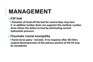 MANAGEMENT
CSF leak
Elevation of head off the bed for several days may heal
it. In addition lumbar drain can augment this method. Lumbar
drain allows the defect to heal by eliminating normal
hydrostatic pressure.
Traumatic cranial neuropathy
Facial nerve palsy—steroids. If no response after 48-72hrs
surgical decompression of the petrous portion of CN-VII may
be considered
 