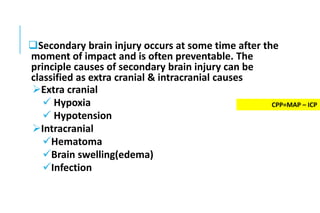 Secondary brain injury occurs at some time after the
moment of impact and is often preventable. The
principle causes of secondary brain injury can be
classified as extra cranial & intracranial causes
Extra cranial
 Hypoxia
 Hypotension
Intracranial
Hematoma
Brain swelling(edema)
Infection
CPP=MAP – ICP
 