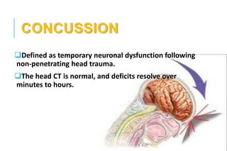CONCUSSION
Defined as temporary neuronal dysfunction following
non-penetrating head trauma.
The head CT is normal, and deficits resolve over
minutes to hours.
 