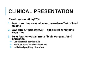 CLINICAL PRESENTATION
Classic presentation/20%
1. Loss of consiousness –due to concussive effect of head
trauma
2. Awakens & “lucid interval”—subclinical hematoma
expansion
3. Deterioration—as a result of brain compression &
herniation
 Contralateral hemiparesis
 Reduced consciousness level and
 Ipsilateral pupillary dilatation
 