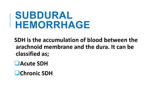 SUBDURAL
HEMORRHAGE
SDH is the accumulation of blood between the
arachnoid membrane and the dura. It can be
classified as;
Acute SDH
Chronic SDH
 