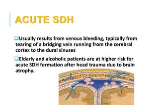 ACUTE SDH
Usually results from venous bleeding, typically from
tearing of a bridging vein running from the cerebral
cortex to the dural sinuses
Elderly and alcoholic patients are at higher risk for
acute SDH formation after head trauma due to brain
atrophy.
 