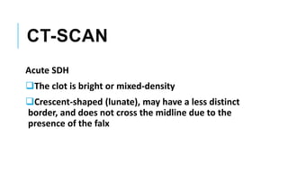 CT-SCAN
Acute SDH
The clot is bright or mixed-density
Crescent-shaped (lunate), may have a less distinct
border, and does not cross the midline due to the
presence of the falx
 