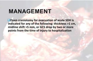 MANAGEMENT
Open craniotomy for evacuation of acute SDH is
indicated for any of the following: thickness >1 cm,
midline shift >5 mm, or GCS drop by two or more
points from the time of injury to hospitalization
 