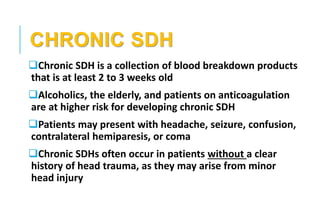 CHRONIC SDH
Chronic SDH is a collection of blood breakdown products
that is at least 2 to 3 weeks old
Alcoholics, the elderly, and patients on anticoagulation
are at higher risk for developing chronic SDH
Patients may present with headache, seizure, confusion,
contralateral hemiparesis, or coma
Chronic SDHs often occur in patients without a clear
history of head trauma, as they may arise from minor
head injury
 