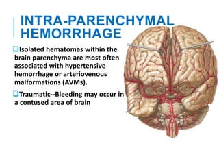 INTRA-PARENCHYMAL
HEMORRHAGE
Isolated hematomas within the
brain parenchyma are most often
associated with hypertensive
hemorrhage or arteriovenous
malformations (AVMs).
Traumatic--Bleeding may occur in
a contused area of brain
 