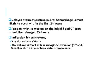 Delayed traumatic intracerebral hemorrhage is most
likely to occur within the first 24 hours
Patients with contusion on the initial head CT scan
should be reimaged 24 hours
Indication for craniotomy
Any clot volume >50cm3
Clot volume >20cm3 with neurologic deterioration (GCS=6-8)
& midline shift >5mm or basal cistern compression
 