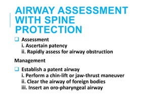 AIRWAY ASSESSMENT
WITH SPINE
PROTECTION
 Assessment
i. Ascertain patency
ii. Rapidly assess for airway obstruction
Management
 Establish a patent airway
i. Perform a chin-lift or jaw-thrust maneuver
ii. Clear the airway of foreign bodies
iii. Insert an oro-pharyngeal airway
 