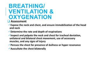 BREATHING/
VENTILATION &
OXYGENATION
 Assessment
Expose the neck and chest, and ensure immobilization of the head
and neck
Determine the rate and depth of respirations
Inspect and palpate the neck and chest for tracheal deviation,
unilateral and bilateral chest movement, use of accessory
muscles, and any signs of injury
Percuss the chest for presence of dullness or hyper resonance
Auscultate the chest bilaterally
 