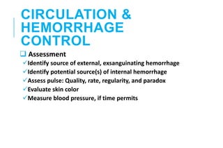 CIRCULATION &
HEMORRHAGE
CONTROL
 Assessment
Identify source of external, exsanguinating hemorrhage
Identify potential source(s) of internal hemorrhage
Assess pulse: Quality, rate, regularity, and paradox
Evaluate skin color
Measure blood pressure, if time permits
 