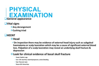 PHYSICAL
EXAMINATION
General appearance
Vital signs
Any derangement
Cushing triad
HEENT
Head
On inspection there may be evidence of external head injury such as subgaleal
haematoma or scalp laceration which may be a cause of significant external blood
loss. Palpation of a scalp laceration may reveal an underlying skull fracture &
depression
Look for clinical evidence of basal skull fracture
Head= Battle’s sign
Ear= CSF otorrhea, haemotympanum, active bleeding
Eye= Raccoon eyes
Nose=CSF rhinorrhea
 