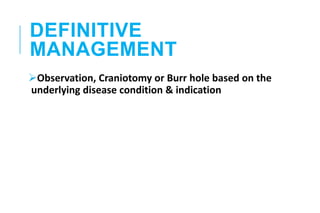 DEFINITIVE
MANAGEMENT
Observation, Craniotomy or Burr hole based on the
underlying disease condition & indication
 