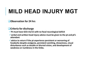 MILD HEAD INJURY MGT
Observation for 24 hrs
Criteria for discharge
Pt must have GCS=15/15 with no focal neurological deficit
verbal and written head injury advice must be given to the pt and pt’s
attendant
advice to return if the pt experience persistent or worsening of
headache despite analgesia, persistent vomiting, drowsiness, visual
disturbance such as double or blurred vision, and development of
weakness or numbness in the limbs.
 