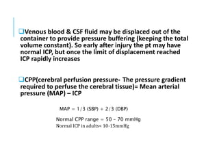 Venous blood & CSF fluid may be displaced out of the
container to provide pressure buffering (keeping the total
volume constant). So early after injury the pt may have
normal ICP, but once the limit of displacement reached
ICP rapidly increases
CPP(cerebral perfusion pressure- The pressure gradient
required to perfuse the cerebral tissue)= Mean arterial
pressure (MAP) – ICP
MAP = 1/3 (SBP) + 2/3 (DBP)
Normal CPP range = 50 – 70 mmHg
Normal ICP in adults< 10-15mmHg
 