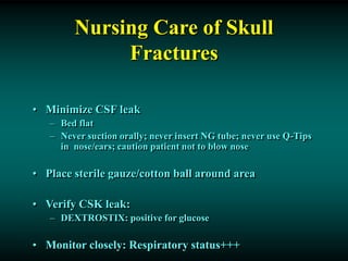 Nursing Care of Skull
Fractures
• Minimize CSF leak
– Bed flat
– Never suction orally; never insert NG tube; never use Q-Tips
in nose/ears; caution patient not to blow nose
• Place sterile gauze/cotton ball around area
• Verify CSK leak:
– DEXTROSTIX: positive for glucose
• Monitor closely: Respiratory status+++
 